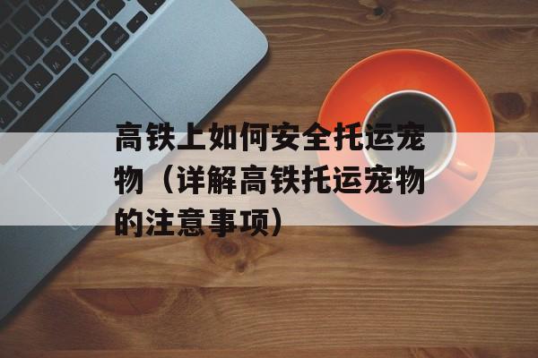 高铁上如何安全托运宠物（详解高铁托运宠物的注意事项）-第1张图片-