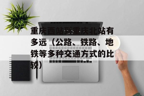 重庆西站到重庆北站有多远（公路、铁路、地铁等多种交通方式的比较）-第1张图片-