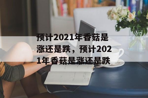 预计2021年香菇是涨还是跌，预计2021年香菇是涨还是跌-第1张图片-