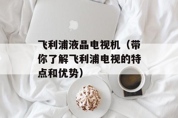 飞利浦液晶电视机（带你了解飞利浦电视的特点和优势）-第1张图片-