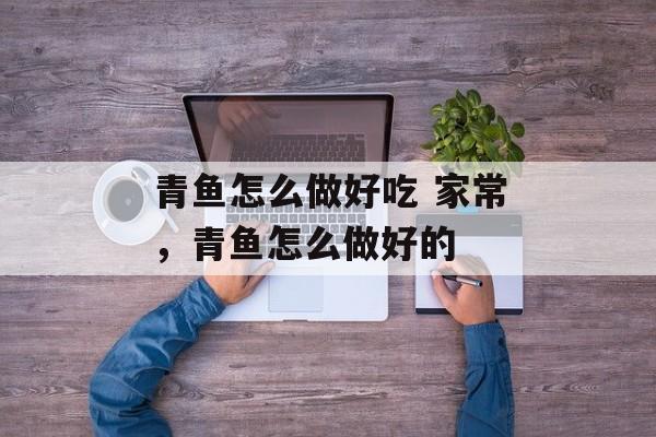 青鱼怎么做好吃 家常，青鱼怎么做好的-第1张图片-