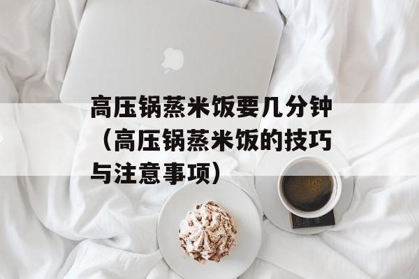 高压锅蒸米饭要几分钟（高压锅蒸米饭的技巧与注意事项）-第1张图片-
