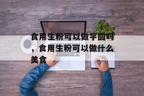 食用生粉可以做芋圆吗，食用生粉可以做什么美食-第1张图片-