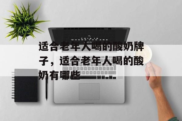 适合老年人喝的酸奶牌子，适合老年人喝的酸奶有哪些-第1张图片-