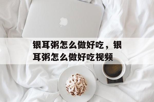 银耳粥怎么做好吃，银耳粥怎么做好吃视频-第1张图片-