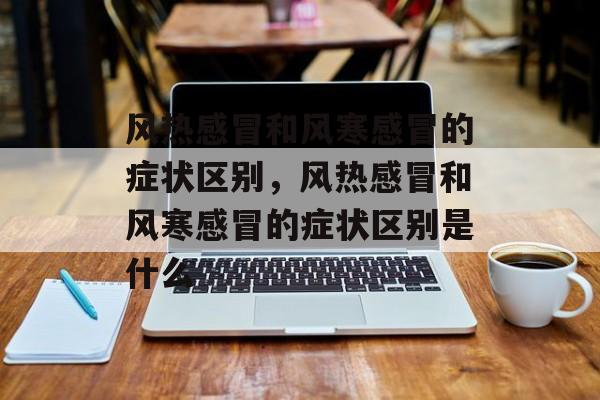 风热感冒和风寒感冒的症状区别，风热感冒和风寒感冒的症状区别是什么-第1张图片-
