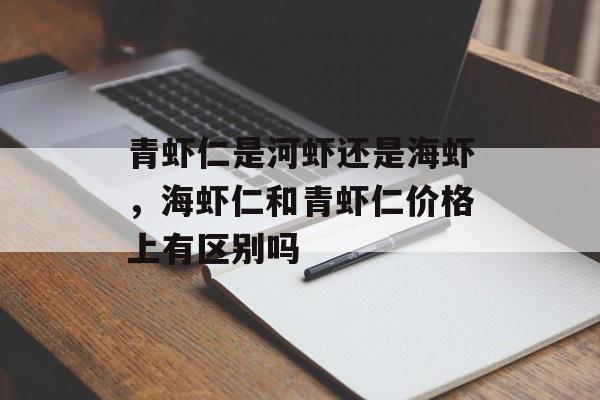 青虾仁是河虾还是海虾，海虾仁和青虾仁价格上有区别吗-第1张图片-