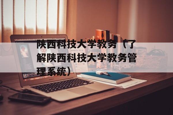 陕西科技大学教务（了解陕西科技大学教务管理系统）-第1张图片-