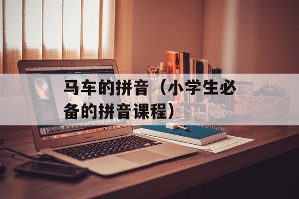 马车的拼音（小学生必备的拼音课程）-第1张图片-