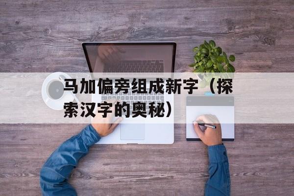 马加偏旁组成新字（探索汉字的奥秘）-第1张图片-