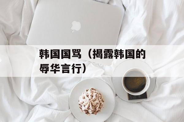 韩国国骂（揭露韩国的辱华言行）-第1张图片-