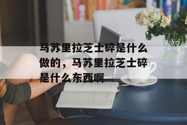 马苏里拉芝士碎是什么做的，马苏里拉芝士碎是什么东西啊-第1张图片-