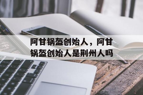 阿甘锅盔创始人，阿甘锅盔创始人是荆州人吗-第1张图片-