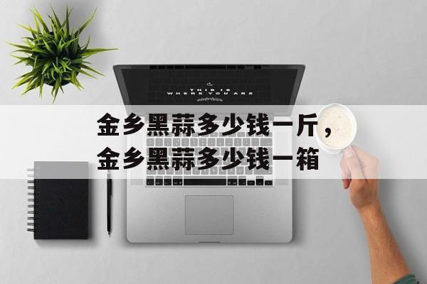 金乡黑蒜多少钱一斤，金乡黑蒜多少钱一箱-第1张图片-
