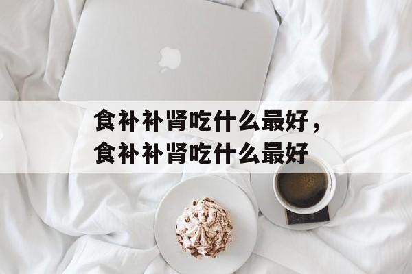 食补补肾吃什么最好，食补补肾吃什么最好-第1张图片-