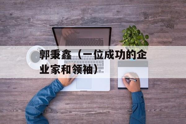 郭秉鑫（一位成功的企业家和领袖）-第1张图片-