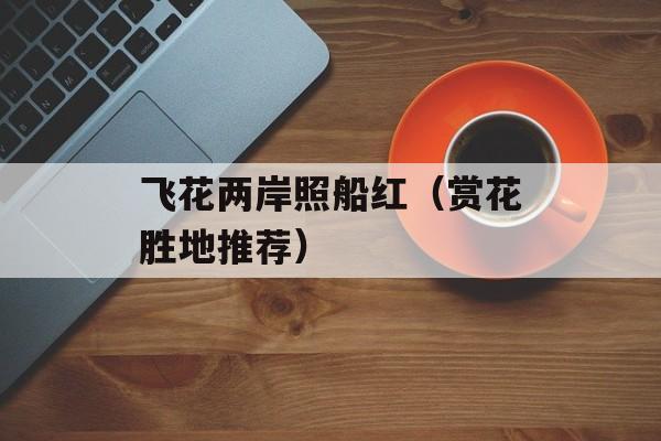 飞花两岸照船红（赏花胜地推荐）-第1张图片-