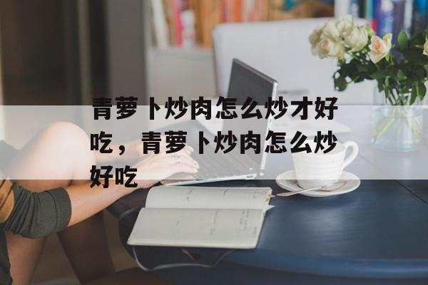 青萝卜炒肉怎么炒才好吃，青萝卜炒肉怎么炒好吃-第1张图片-