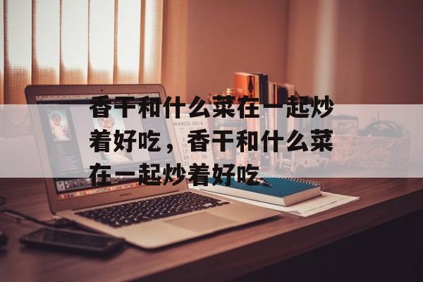 香干和什么菜在一起炒着好吃，香干和什么菜在一起炒着好吃-第1张图片-