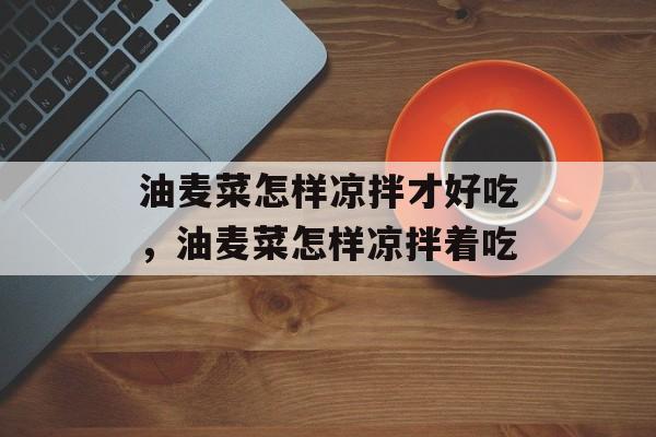 油麦菜怎样凉拌才好吃，油麦菜怎样凉拌着吃-第1张图片-