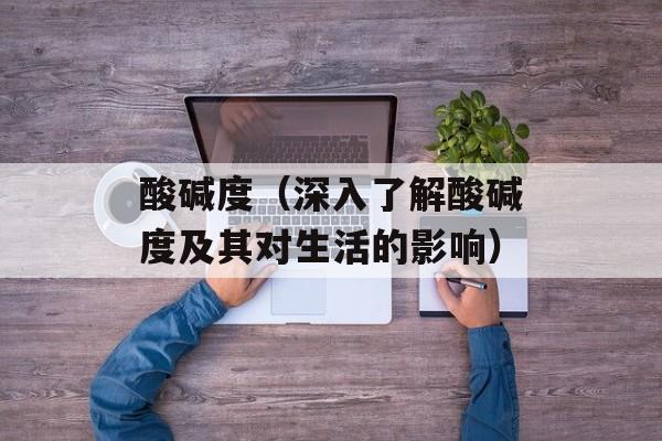 酸碱度（深入了解酸碱度及其对生活的影响）-第1张图片-
