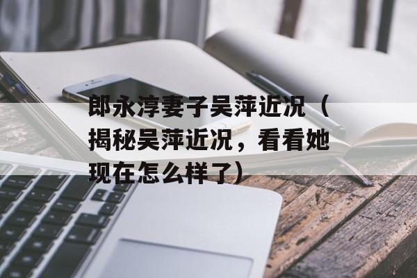 郎永淳妻子吴萍近况（揭秘吴萍近况，看看她现在怎么样了）-第1张图片-