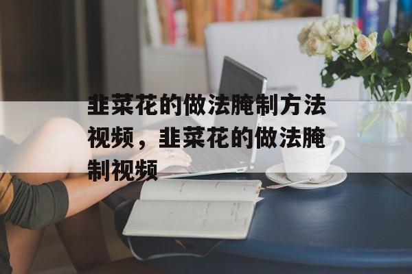 韭菜花的做法腌制方法视频，韭菜花的做法腌制视频-第1张图片-