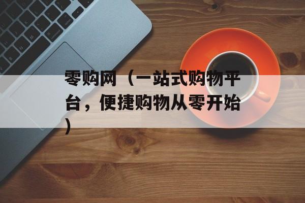零购网（一站式购物平台，便捷购物从零开始）-第1张图片-