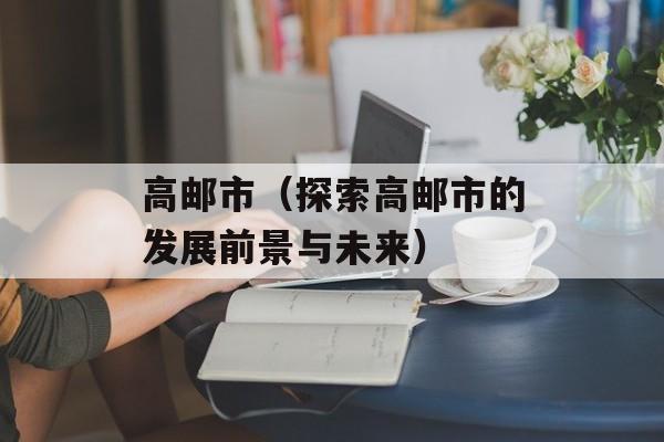 高邮市（探索高邮市的发展前景与未来）-第1张图片-