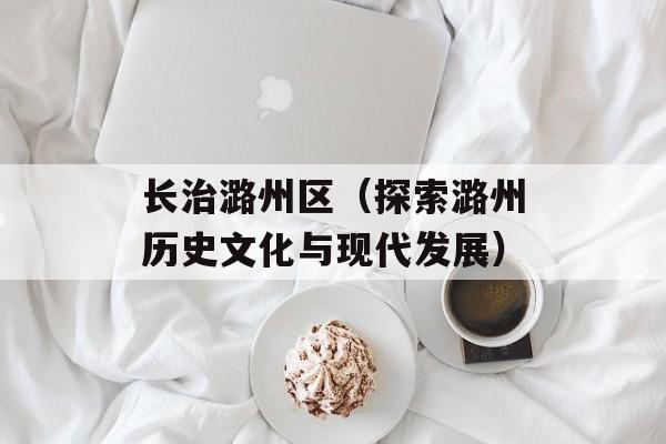 长治潞州区（探索潞州历史文化与现代发展）-第1张图片-