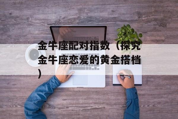 金牛座配对指数（探究金牛座恋爱的黄金搭档）-第1张图片-