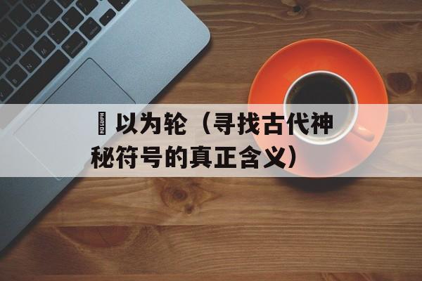 輮以为轮（寻找古代神秘符号的真正含义）-第1张图片-