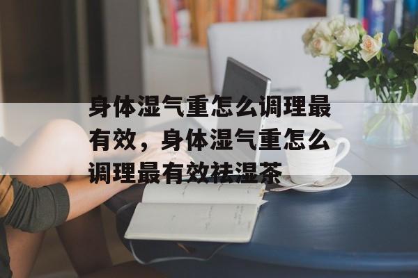 身体湿气重怎么调理最有效，身体湿气重怎么调理最有效祛湿茶-第1张图片-