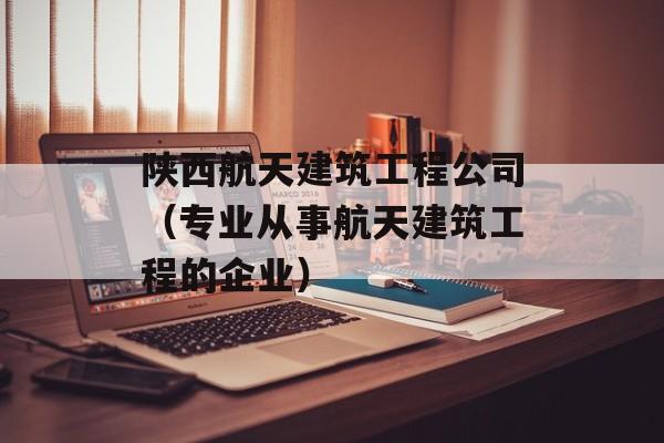 陕西航天建筑工程公司（专业从事航天建筑工程的企业）-第1张图片-