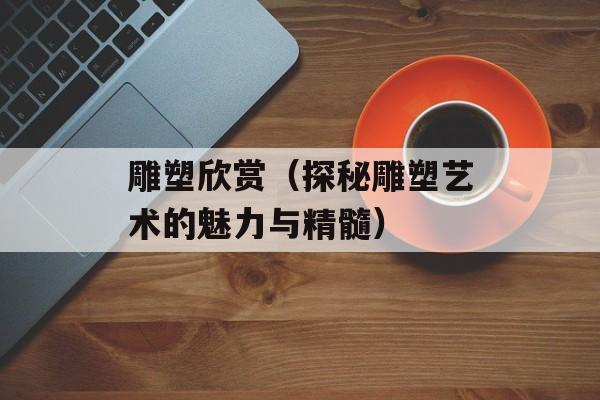 雕塑欣赏（探秘雕塑艺术的魅力与精髓）-第1张图片-