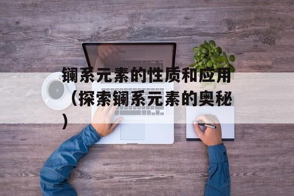 镧系元素的性质和应用（探索镧系元素的奥秘）-第1张图片-