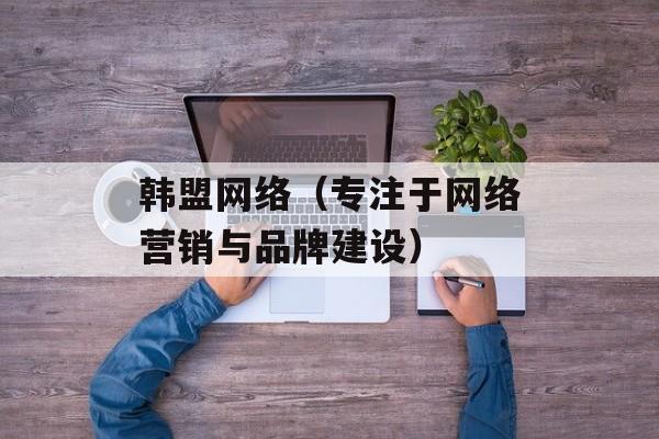 韩盟网络（专注于网络营销与品牌建设）-第1张图片-