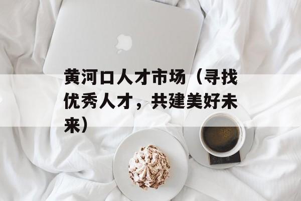 黄河口人才市场（寻找优秀人才，共建美好未来）-第1张图片-