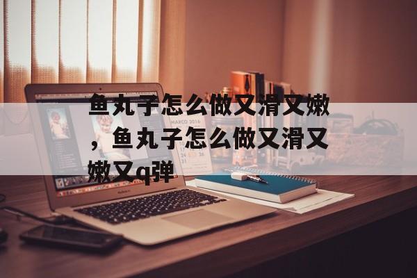 鱼丸子怎么做又滑又嫩，鱼丸子怎么做又滑又嫩又q弹-第1张图片-