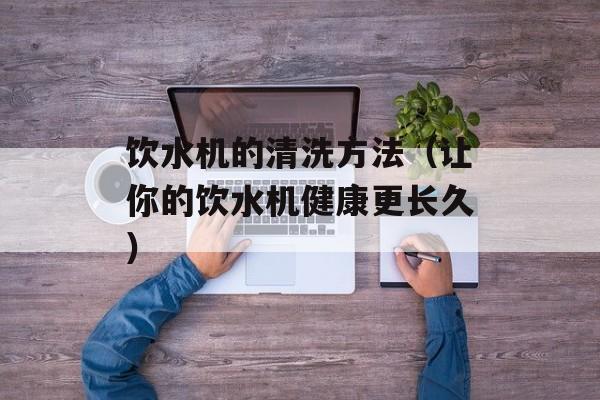 饮水机的清洗方法（让你的饮水机健康更长久）-第1张图片-