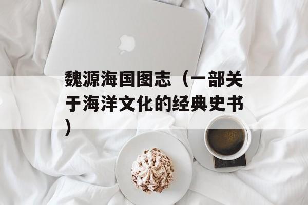 魏源海国图志（一部关于海洋文化的经典史书）-第1张图片-