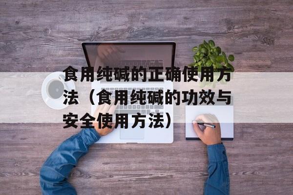 食用纯碱的正确使用方法（食用纯碱的功效与安全使用方法）-第1张图片-