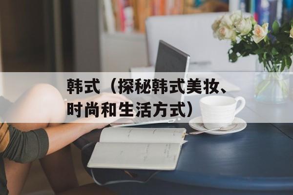 韩式（探秘韩式美妆、时尚和生活方式）-第1张图片-