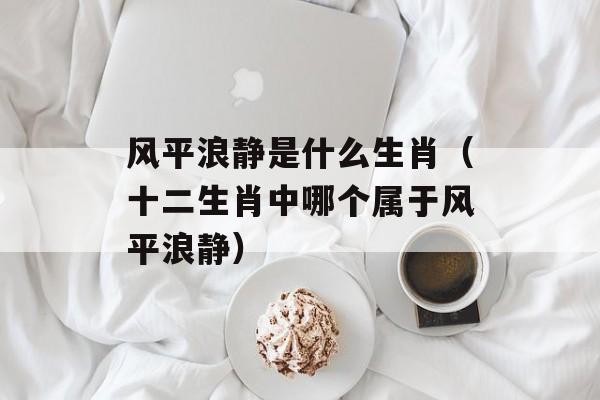 风平浪静是什么生肖（十二生肖中哪个属于风平浪静）-第1张图片-