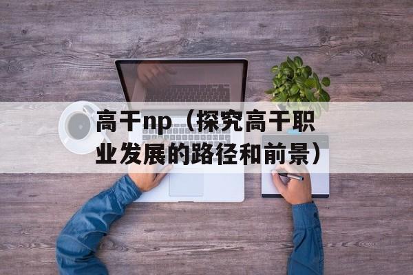 高干np（探究高干职业发展的路径和前景）-第1张图片-