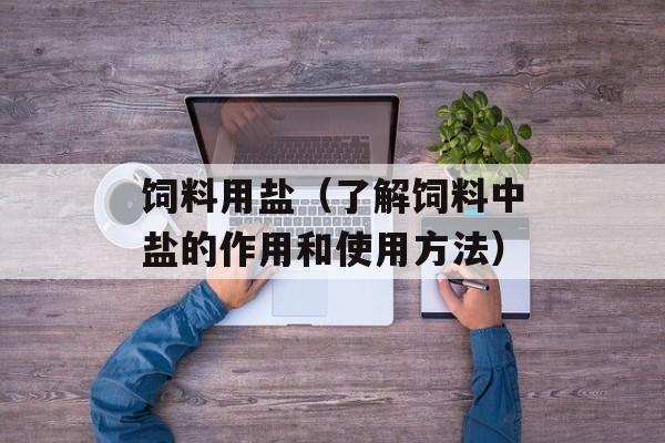 饲料用盐（了解饲料中盐的作用和使用方法）-第1张图片-