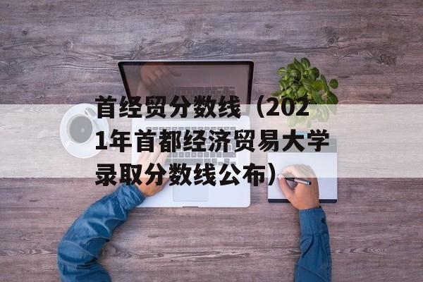 首经贸分数线（2021年首都经济贸易大学录取分数线公布）-第1张图片-