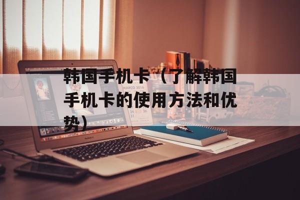 韩国手机卡（了解韩国手机卡的使用方法和优势）-第1张图片-