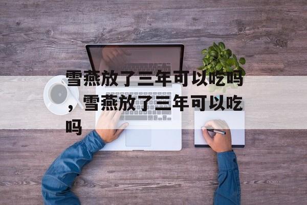 雪燕放了三年可以吃吗，雪燕放了三年可以吃吗-第1张图片-