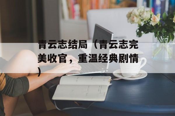 青云志结局（青云志完美收官，重温经典剧情）-第1张图片-